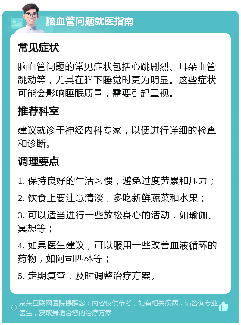 脑血管问题就医指南 常见症状 脑血管问题的常见症状包括心跳剧烈、耳朵血管跳动等，尤其在躺下睡觉时更为明显。这些症状可能会影响睡眠质量，需要引起重视。 推荐科室 建议就诊于神经内科专家，以便进行详细的检查和诊断。 调理要点 1. 保持良好的生活习惯，避免过度劳累和压力； 2. 饮食上要注意清淡，多吃新鲜蔬菜和水果； 3. 可以适当进行一些放松身心的活动，如瑜伽、冥想等； 4. 如果医生建议，可以服用一些改善血液循环的药物，如阿司匹林等； 5. 定期复查，及时调整治疗方案。