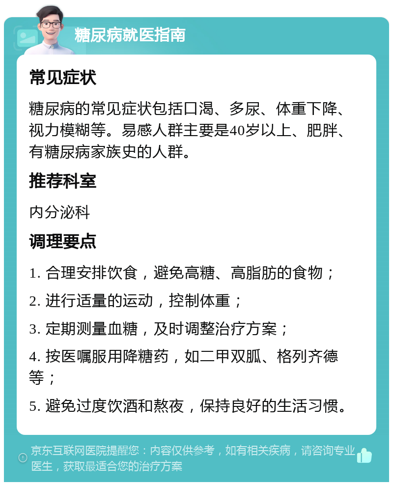 糖尿病就医指南 常见症状 糖尿病的常见症状包括口渴、多尿、体重下降、视力模糊等。易感人群主要是40岁以上、肥胖、有糖尿病家族史的人群。 推荐科室 内分泌科 调理要点 1. 合理安排饮食，避免高糖、高脂肪的食物； 2. 进行适量的运动，控制体重； 3. 定期测量血糖，及时调整治疗方案； 4. 按医嘱服用降糖药，如二甲双胍、格列齐德等； 5. 避免过度饮酒和熬夜，保持良好的生活习惯。