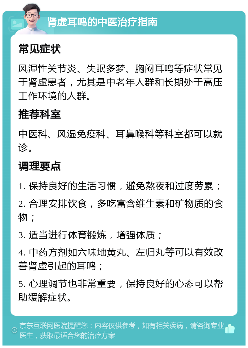 肾虚耳鸣的中医治疗指南 常见症状 风湿性关节炎、失眠多梦、胸闷耳鸣等症状常见于肾虚患者，尤其是中老年人群和长期处于高压工作环境的人群。 推荐科室 中医科、风湿免疫科、耳鼻喉科等科室都可以就诊。 调理要点 1. 保持良好的生活习惯，避免熬夜和过度劳累； 2. 合理安排饮食，多吃富含维生素和矿物质的食物； 3. 适当进行体育锻炼，增强体质； 4. 中药方剂如六味地黄丸、左归丸等可以有效改善肾虚引起的耳鸣； 5. 心理调节也非常重要，保持良好的心态可以帮助缓解症状。