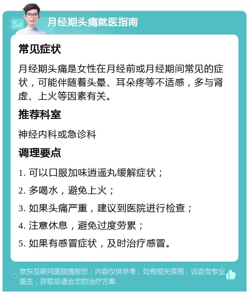 月经期头痛就医指南 常见症状 月经期头痛是女性在月经前或月经期间常见的症状，可能伴随着头晕、耳朵疼等不适感，多与肾虚、上火等因素有关。 推荐科室 神经内科或急诊科 调理要点 1. 可以口服加味逍遥丸缓解症状； 2. 多喝水，避免上火； 3. 如果头痛严重，建议到医院进行检查； 4. 注意休息，避免过度劳累； 5. 如果有感冒症状，及时治疗感冒。