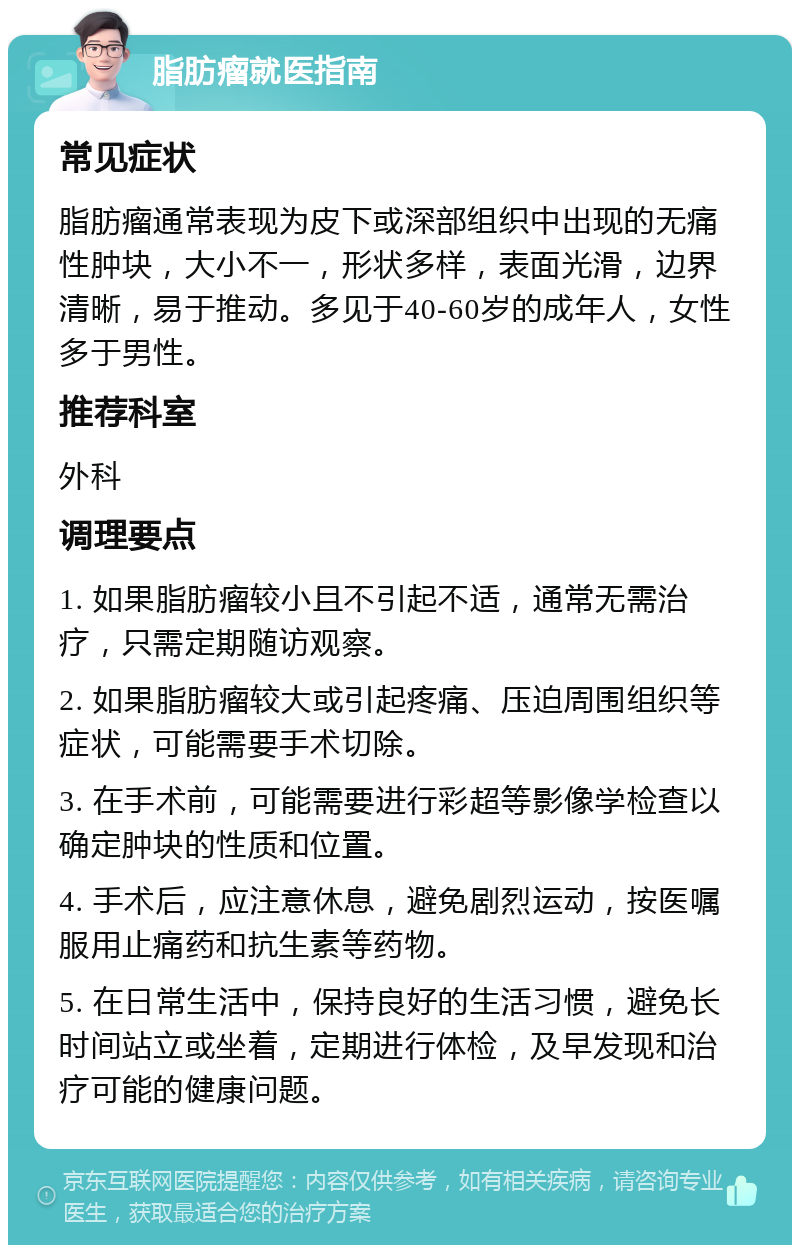 脂肪瘤就医指南 常见症状 脂肪瘤通常表现为皮下或深部组织中出现的无痛性肿块，大小不一，形状多样，表面光滑，边界清晰，易于推动。多见于40-60岁的成年人，女性多于男性。 推荐科室 外科 调理要点 1. 如果脂肪瘤较小且不引起不适，通常无需治疗，只需定期随访观察。 2. 如果脂肪瘤较大或引起疼痛、压迫周围组织等症状，可能需要手术切除。 3. 在手术前，可能需要进行彩超等影像学检查以确定肿块的性质和位置。 4. 手术后，应注意休息，避免剧烈运动，按医嘱服用止痛药和抗生素等药物。 5. 在日常生活中，保持良好的生活习惯，避免长时间站立或坐着，定期进行体检，及早发现和治疗可能的健康问题。