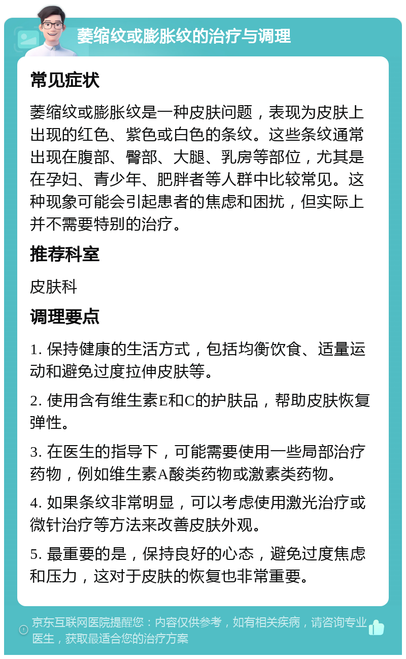 萎缩纹或膨胀纹的治疗与调理 常见症状 萎缩纹或膨胀纹是一种皮肤问题，表现为皮肤上出现的红色、紫色或白色的条纹。这些条纹通常出现在腹部、臀部、大腿、乳房等部位，尤其是在孕妇、青少年、肥胖者等人群中比较常见。这种现象可能会引起患者的焦虑和困扰，但实际上并不需要特别的治疗。 推荐科室 皮肤科 调理要点 1. 保持健康的生活方式，包括均衡饮食、适量运动和避免过度拉伸皮肤等。 2. 使用含有维生素E和C的护肤品，帮助皮肤恢复弹性。 3. 在医生的指导下，可能需要使用一些局部治疗药物，例如维生素A酸类药物或激素类药物。 4. 如果条纹非常明显，可以考虑使用激光治疗或微针治疗等方法来改善皮肤外观。 5. 最重要的是，保持良好的心态，避免过度焦虑和压力，这对于皮肤的恢复也非常重要。