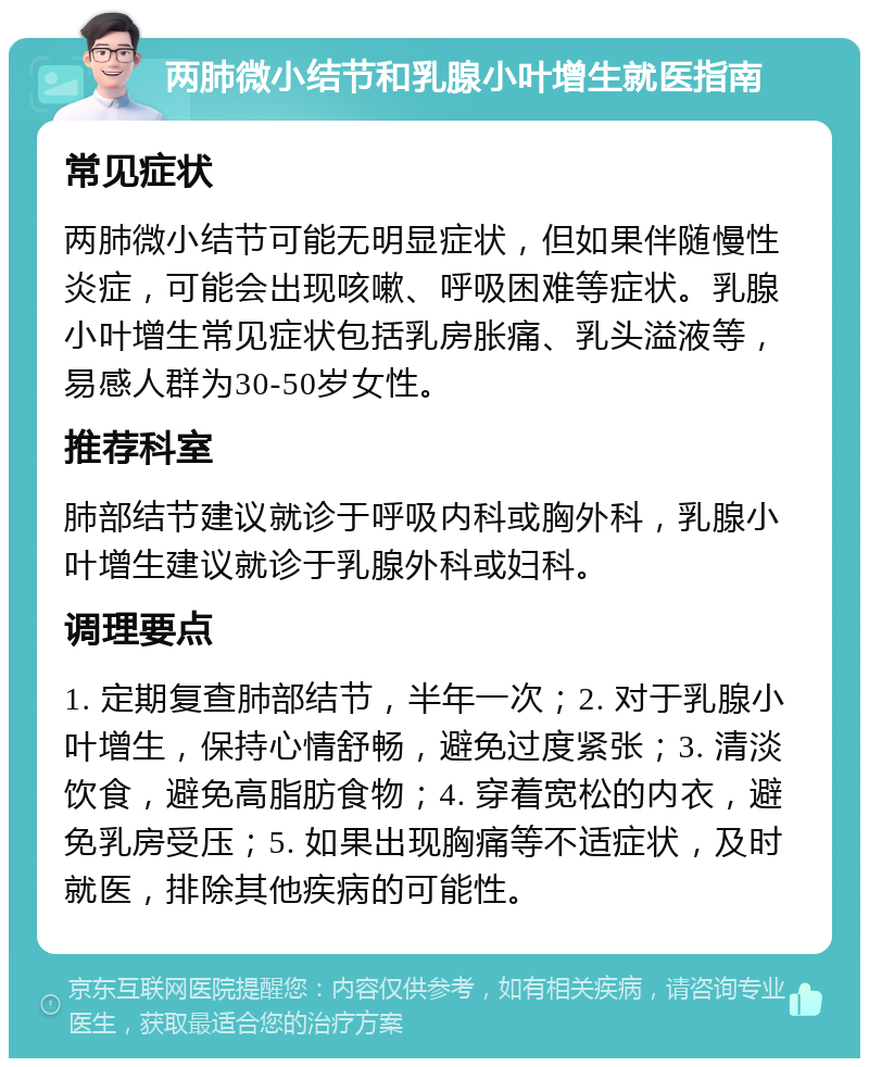 两肺微小结节和乳腺小叶增生就医指南 常见症状 两肺微小结节可能无明显症状，但如果伴随慢性炎症，可能会出现咳嗽、呼吸困难等症状。乳腺小叶增生常见症状包括乳房胀痛、乳头溢液等，易感人群为30-50岁女性。 推荐科室 肺部结节建议就诊于呼吸内科或胸外科，乳腺小叶增生建议就诊于乳腺外科或妇科。 调理要点 1. 定期复查肺部结节，半年一次；2. 对于乳腺小叶增生，保持心情舒畅，避免过度紧张；3. 清淡饮食，避免高脂肪食物；4. 穿着宽松的内衣，避免乳房受压；5. 如果出现胸痛等不适症状，及时就医，排除其他疾病的可能性。