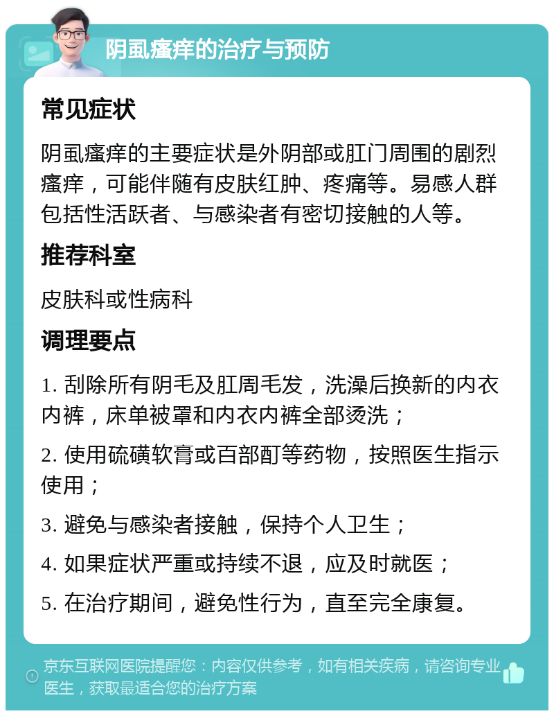 阴虱瘙痒的治疗与预防 常见症状 阴虱瘙痒的主要症状是外阴部或肛门周围的剧烈瘙痒，可能伴随有皮肤红肿、疼痛等。易感人群包括性活跃者、与感染者有密切接触的人等。 推荐科室 皮肤科或性病科 调理要点 1. 刮除所有阴毛及肛周毛发，洗澡后换新的内衣内裤，床单被罩和内衣内裤全部烫洗； 2. 使用硫磺软膏或百部酊等药物，按照医生指示使用； 3. 避免与感染者接触，保持个人卫生； 4. 如果症状严重或持续不退，应及时就医； 5. 在治疗期间，避免性行为，直至完全康复。