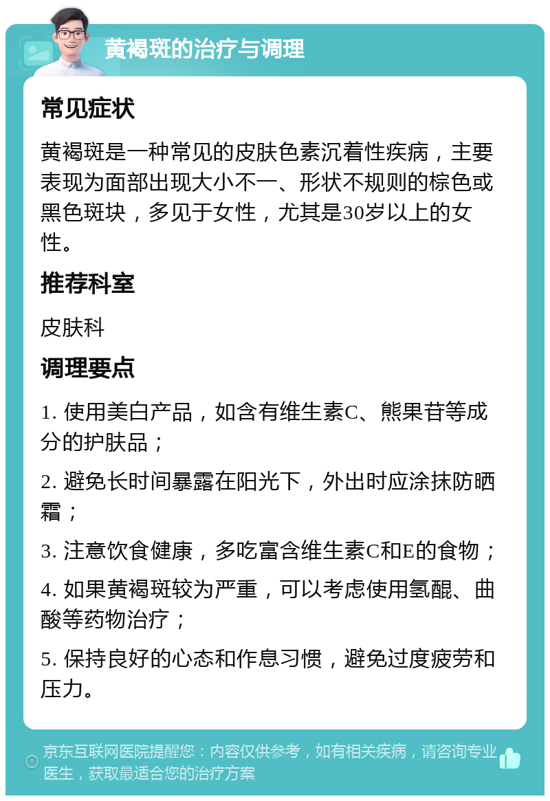 黄褐斑的治疗与调理 常见症状 黄褐斑是一种常见的皮肤色素沉着性疾病，主要表现为面部出现大小不一、形状不规则的棕色或黑色斑块，多见于女性，尤其是30岁以上的女性。 推荐科室 皮肤科 调理要点 1. 使用美白产品，如含有维生素C、熊果苷等成分的护肤品； 2. 避免长时间暴露在阳光下，外出时应涂抹防晒霜； 3. 注意饮食健康，多吃富含维生素C和E的食物； 4. 如果黄褐斑较为严重，可以考虑使用氢醌、曲酸等药物治疗； 5. 保持良好的心态和作息习惯，避免过度疲劳和压力。