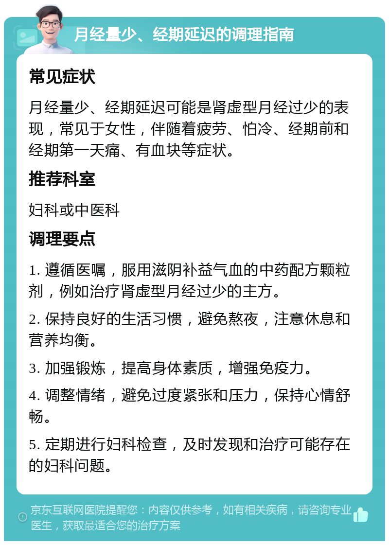 月经量少、经期延迟的调理指南 常见症状 月经量少、经期延迟可能是肾虚型月经过少的表现，常见于女性，伴随着疲劳、怕冷、经期前和经期第一天痛、有血块等症状。 推荐科室 妇科或中医科 调理要点 1. 遵循医嘱，服用滋阴补益气血的中药配方颗粒剂，例如治疗肾虚型月经过少的主方。 2. 保持良好的生活习惯，避免熬夜，注意休息和营养均衡。 3. 加强锻炼，提高身体素质，增强免疫力。 4. 调整情绪，避免过度紧张和压力，保持心情舒畅。 5. 定期进行妇科检查，及时发现和治疗可能存在的妇科问题。