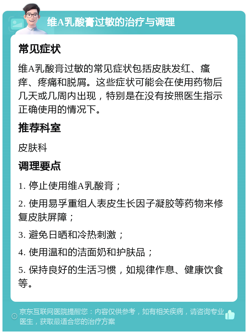 维A乳酸膏过敏的治疗与调理 常见症状 维A乳酸膏过敏的常见症状包括皮肤发红、瘙痒、疼痛和脱屑。这些症状可能会在使用药物后几天或几周内出现，特别是在没有按照医生指示正确使用的情况下。 推荐科室 皮肤科 调理要点 1. 停止使用维A乳酸膏； 2. 使用易孚重组人表皮生长因子凝胶等药物来修复皮肤屏障； 3. 避免日晒和冷热刺激； 4. 使用温和的洁面奶和护肤品； 5. 保持良好的生活习惯，如规律作息、健康饮食等。