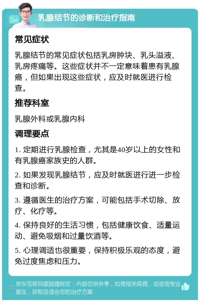 乳腺结节的诊断和治疗指南 常见症状 乳腺结节的常见症状包括乳房肿块、乳头溢液、乳房疼痛等。这些症状并不一定意味着患有乳腺癌，但如果出现这些症状，应及时就医进行检查。 推荐科室 乳腺外科或乳腺内科 调理要点 1. 定期进行乳腺检查，尤其是40岁以上的女性和有乳腺癌家族史的人群。 2. 如果发现乳腺结节，应及时就医进行进一步检查和诊断。 3. 遵循医生的治疗方案，可能包括手术切除、放疗、化疗等。 4. 保持良好的生活习惯，包括健康饮食、适量运动、避免吸烟和过量饮酒等。 5. 心理调适也很重要，保持积极乐观的态度，避免过度焦虑和压力。