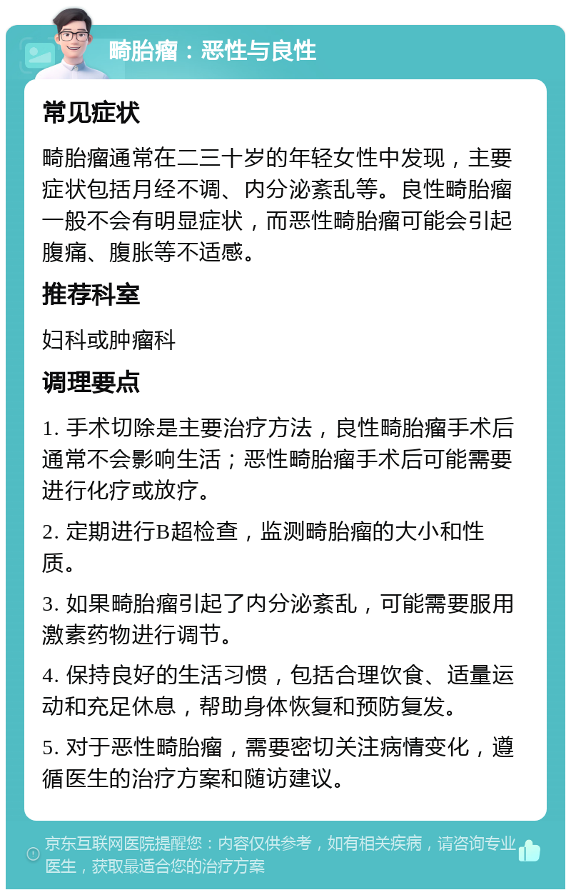 畸胎瘤：恶性与良性 常见症状 畸胎瘤通常在二三十岁的年轻女性中发现，主要症状包括月经不调、内分泌紊乱等。良性畸胎瘤一般不会有明显症状，而恶性畸胎瘤可能会引起腹痛、腹胀等不适感。 推荐科室 妇科或肿瘤科 调理要点 1. 手术切除是主要治疗方法，良性畸胎瘤手术后通常不会影响生活；恶性畸胎瘤手术后可能需要进行化疗或放疗。 2. 定期进行B超检查，监测畸胎瘤的大小和性质。 3. 如果畸胎瘤引起了内分泌紊乱，可能需要服用激素药物进行调节。 4. 保持良好的生活习惯，包括合理饮食、适量运动和充足休息，帮助身体恢复和预防复发。 5. 对于恶性畸胎瘤，需要密切关注病情变化，遵循医生的治疗方案和随访建议。