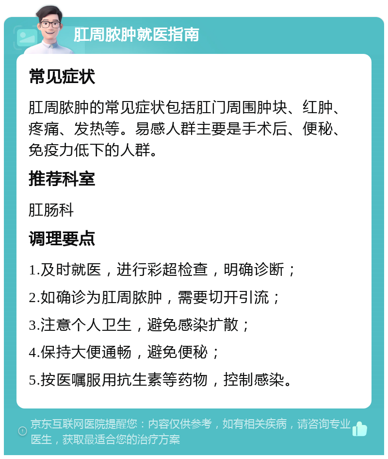 肛周脓肿就医指南 常见症状 肛周脓肿的常见症状包括肛门周围肿块、红肿、疼痛、发热等。易感人群主要是手术后、便秘、免疫力低下的人群。 推荐科室 肛肠科 调理要点 1.及时就医，进行彩超检查，明确诊断； 2.如确诊为肛周脓肿，需要切开引流； 3.注意个人卫生，避免感染扩散； 4.保持大便通畅，避免便秘； 5.按医嘱服用抗生素等药物，控制感染。