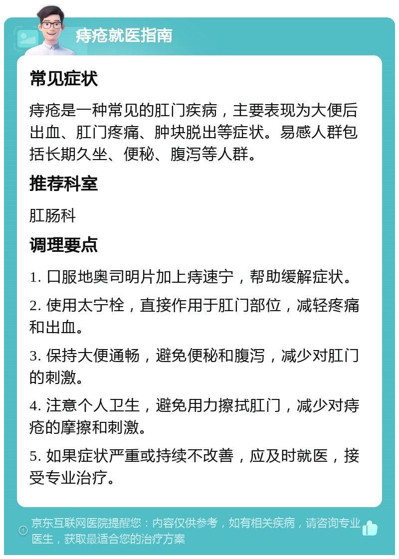 痔疮就医指南 常见症状 痔疮是一种常见的肛门疾病，主要表现为大便后出血、肛门疼痛、肿块脱出等症状。易感人群包括长期久坐、便秘、腹泻等人群。 推荐科室 肛肠科 调理要点 1. 口服地奥司明片加上痔速宁，帮助缓解症状。 2. 使用太宁栓，直接作用于肛门部位，减轻疼痛和出血。 3. 保持大便通畅，避免便秘和腹泻，减少对肛门的刺激。 4. 注意个人卫生，避免用力擦拭肛门，减少对痔疮的摩擦和刺激。 5. 如果症状严重或持续不改善，应及时就医，接受专业治疗。