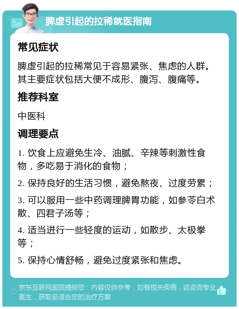 脾虚引起的拉稀就医指南 常见症状 脾虚引起的拉稀常见于容易紧张、焦虑的人群。其主要症状包括大便不成形、腹泻、腹痛等。 推荐科室 中医科 调理要点 1. 饮食上应避免生冷、油腻、辛辣等刺激性食物，多吃易于消化的食物； 2. 保持良好的生活习惯，避免熬夜、过度劳累； 3. 可以服用一些中药调理脾胃功能，如参苓白术散、四君子汤等； 4. 适当进行一些轻度的运动，如散步、太极拳等； 5. 保持心情舒畅，避免过度紧张和焦虑。