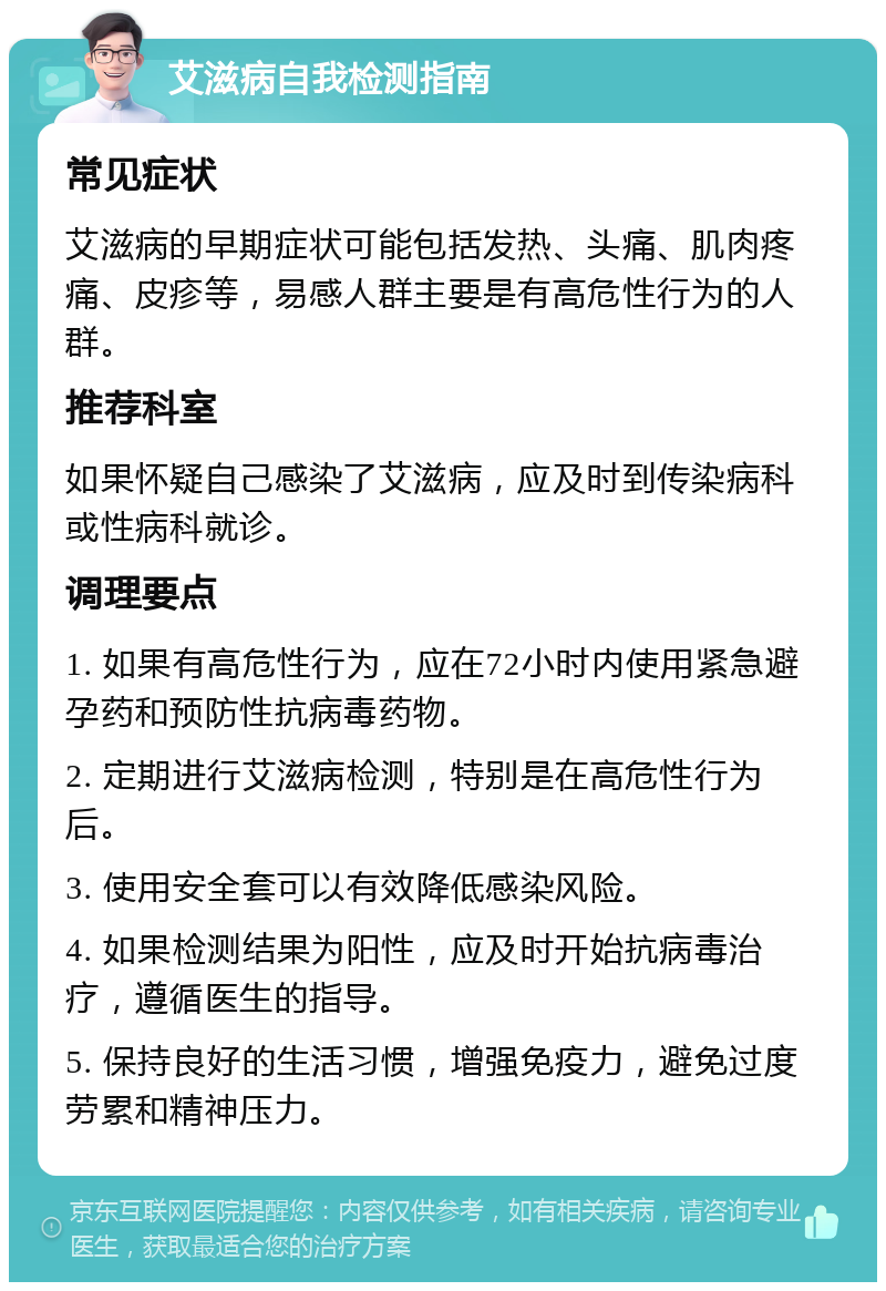 艾滋病自我检测指南 常见症状 艾滋病的早期症状可能包括发热、头痛、肌肉疼痛、皮疹等，易感人群主要是有高危性行为的人群。 推荐科室 如果怀疑自己感染了艾滋病，应及时到传染病科或性病科就诊。 调理要点 1. 如果有高危性行为，应在72小时内使用紧急避孕药和预防性抗病毒药物。 2. 定期进行艾滋病检测，特别是在高危性行为后。 3. 使用安全套可以有效降低感染风险。 4. 如果检测结果为阳性，应及时开始抗病毒治疗，遵循医生的指导。 5. 保持良好的生活习惯，增强免疫力，避免过度劳累和精神压力。