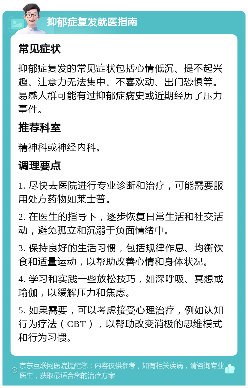 抑郁症复发就医指南 常见症状 抑郁症复发的常见症状包括心情低沉、提不起兴趣、注意力无法集中、不喜欢动、出门恐惧等。易感人群可能有过抑郁症病史或近期经历了压力事件。 推荐科室 精神科或神经内科。 调理要点 1. 尽快去医院进行专业诊断和治疗，可能需要服用处方药物如莱士普。 2. 在医生的指导下，逐步恢复日常生活和社交活动，避免孤立和沉溺于负面情绪中。 3. 保持良好的生活习惯，包括规律作息、均衡饮食和适量运动，以帮助改善心情和身体状况。 4. 学习和实践一些放松技巧，如深呼吸、冥想或瑜伽，以缓解压力和焦虑。 5. 如果需要，可以考虑接受心理治疗，例如认知行为疗法（CBT），以帮助改变消极的思维模式和行为习惯。