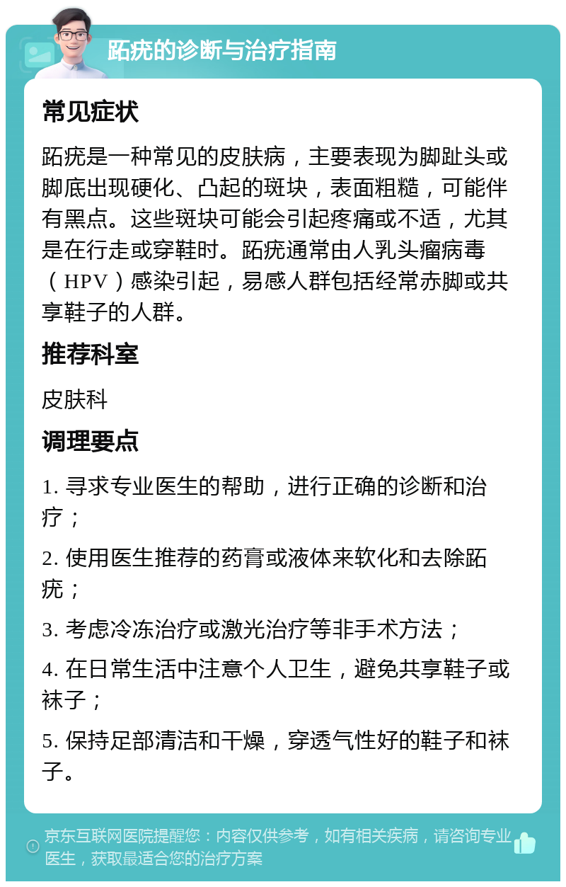 跖疣的诊断与治疗指南 常见症状 跖疣是一种常见的皮肤病，主要表现为脚趾头或脚底出现硬化、凸起的斑块，表面粗糙，可能伴有黑点。这些斑块可能会引起疼痛或不适，尤其是在行走或穿鞋时。跖疣通常由人乳头瘤病毒（HPV）感染引起，易感人群包括经常赤脚或共享鞋子的人群。 推荐科室 皮肤科 调理要点 1. 寻求专业医生的帮助，进行正确的诊断和治疗； 2. 使用医生推荐的药膏或液体来软化和去除跖疣； 3. 考虑冷冻治疗或激光治疗等非手术方法； 4. 在日常生活中注意个人卫生，避免共享鞋子或袜子； 5. 保持足部清洁和干燥，穿透气性好的鞋子和袜子。