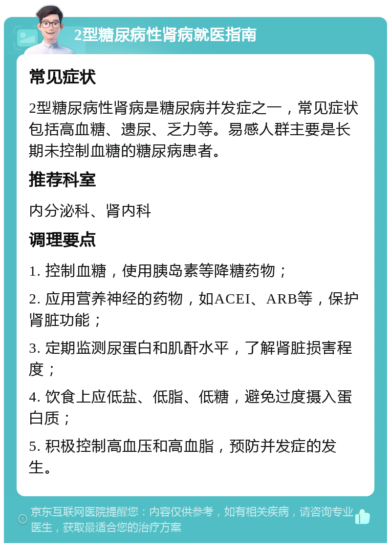 2型糖尿病性肾病就医指南 常见症状 2型糖尿病性肾病是糖尿病并发症之一，常见症状包括高血糖、遗尿、乏力等。易感人群主要是长期未控制血糖的糖尿病患者。 推荐科室 内分泌科、肾内科 调理要点 1. 控制血糖，使用胰岛素等降糖药物； 2. 应用营养神经的药物，如ACEI、ARB等，保护肾脏功能； 3. 定期监测尿蛋白和肌酐水平，了解肾脏损害程度； 4. 饮食上应低盐、低脂、低糖，避免过度摄入蛋白质； 5. 积极控制高血压和高血脂，预防并发症的发生。