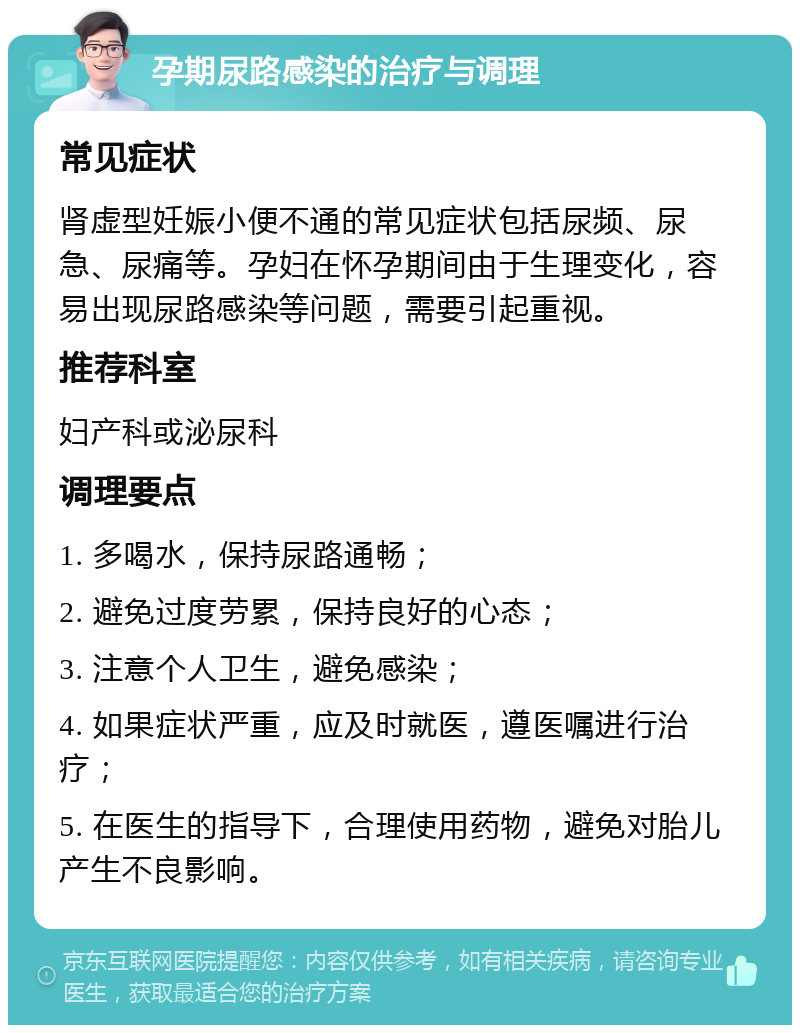 孕期尿路感染的治疗与调理 常见症状 肾虚型妊娠小便不通的常见症状包括尿频、尿急、尿痛等。孕妇在怀孕期间由于生理变化，容易出现尿路感染等问题，需要引起重视。 推荐科室 妇产科或泌尿科 调理要点 1. 多喝水，保持尿路通畅； 2. 避免过度劳累，保持良好的心态； 3. 注意个人卫生，避免感染； 4. 如果症状严重，应及时就医，遵医嘱进行治疗； 5. 在医生的指导下，合理使用药物，避免对胎儿产生不良影响。