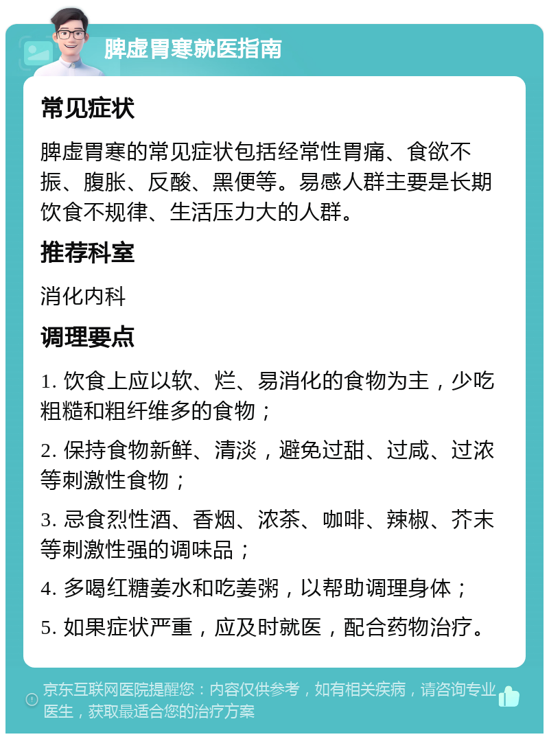 脾虚胃寒就医指南 常见症状 脾虚胃寒的常见症状包括经常性胃痛、食欲不振、腹胀、反酸、黑便等。易感人群主要是长期饮食不规律、生活压力大的人群。 推荐科室 消化内科 调理要点 1. 饮食上应以软、烂、易消化的食物为主，少吃粗糙和粗纤维多的食物； 2. 保持食物新鲜、清淡，避免过甜、过咸、过浓等刺激性食物； 3. 忌食烈性酒、香烟、浓茶、咖啡、辣椒、芥末等刺激性强的调味品； 4. 多喝红糖姜水和吃姜粥，以帮助调理身体； 5. 如果症状严重，应及时就医，配合药物治疗。