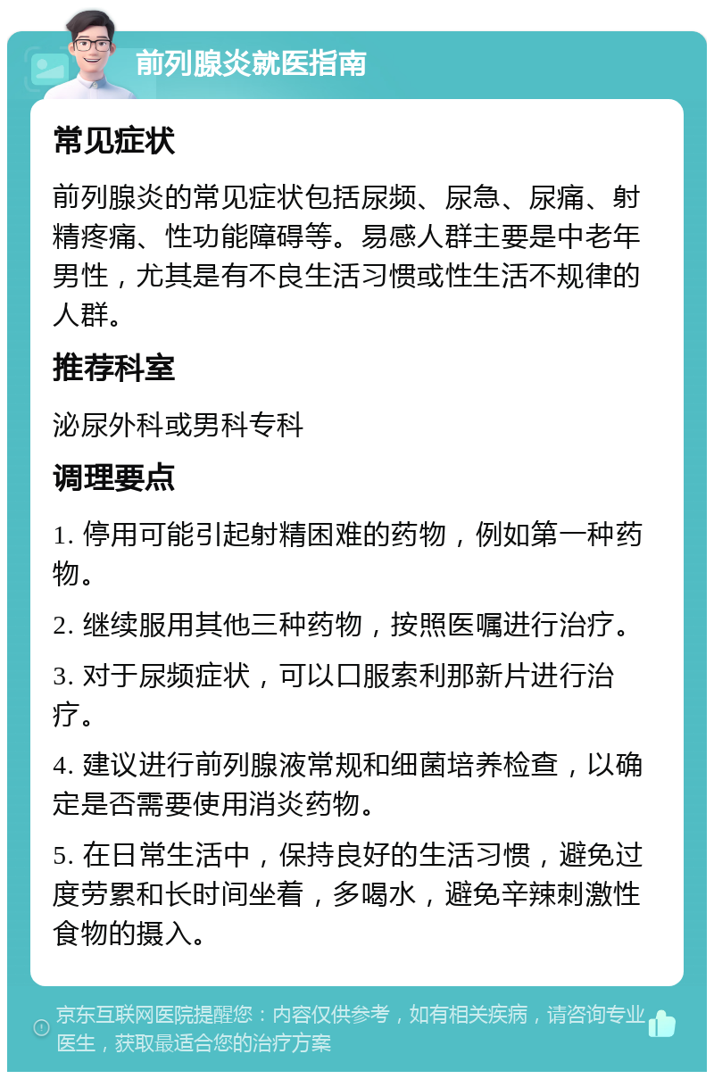 前列腺炎就医指南 常见症状 前列腺炎的常见症状包括尿频、尿急、尿痛、射精疼痛、性功能障碍等。易感人群主要是中老年男性，尤其是有不良生活习惯或性生活不规律的人群。 推荐科室 泌尿外科或男科专科 调理要点 1. 停用可能引起射精困难的药物，例如第一种药物。 2. 继续服用其他三种药物，按照医嘱进行治疗。 3. 对于尿频症状，可以口服索利那新片进行治疗。 4. 建议进行前列腺液常规和细菌培养检查，以确定是否需要使用消炎药物。 5. 在日常生活中，保持良好的生活习惯，避免过度劳累和长时间坐着，多喝水，避免辛辣刺激性食物的摄入。