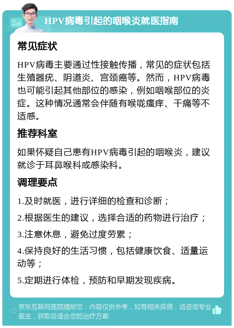 HPV病毒引起的咽喉炎就医指南 常见症状 HPV病毒主要通过性接触传播，常见的症状包括生殖器疣、阴道炎、宫颈癌等。然而，HPV病毒也可能引起其他部位的感染，例如咽喉部位的炎症。这种情况通常会伴随有喉咙瘙痒、干痛等不适感。 推荐科室 如果怀疑自己患有HPV病毒引起的咽喉炎，建议就诊于耳鼻喉科或感染科。 调理要点 1.及时就医，进行详细的检查和诊断； 2.根据医生的建议，选择合适的药物进行治疗； 3.注意休息，避免过度劳累； 4.保持良好的生活习惯，包括健康饮食、适量运动等； 5.定期进行体检，预防和早期发现疾病。