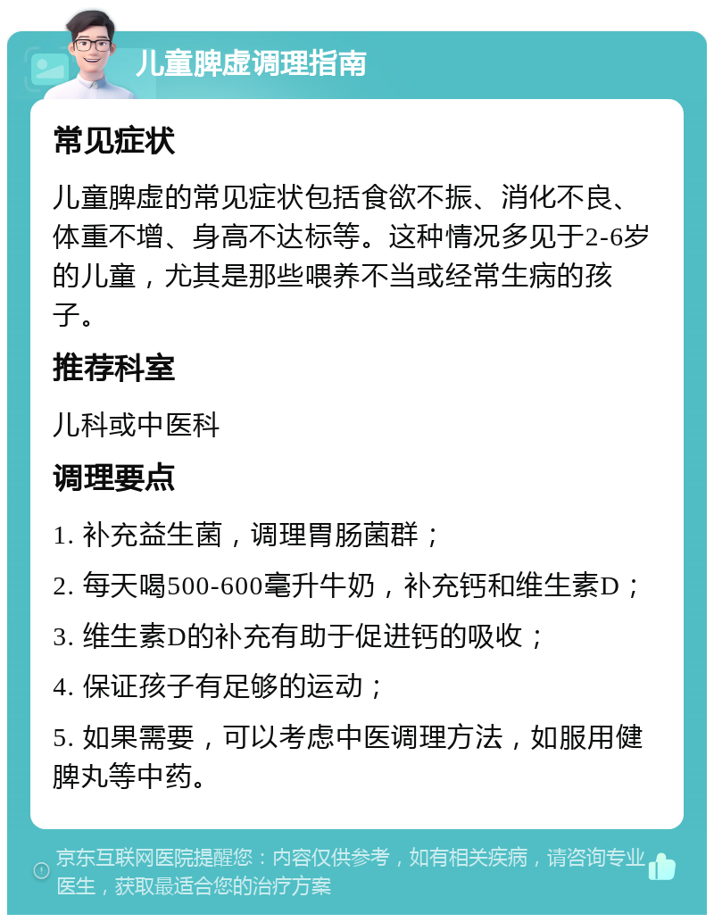 儿童脾虚调理指南 常见症状 儿童脾虚的常见症状包括食欲不振、消化不良、体重不增、身高不达标等。这种情况多见于2-6岁的儿童，尤其是那些喂养不当或经常生病的孩子。 推荐科室 儿科或中医科 调理要点 1. 补充益生菌，调理胃肠菌群； 2. 每天喝500-600毫升牛奶，补充钙和维生素D； 3. 维生素D的补充有助于促进钙的吸收； 4. 保证孩子有足够的运动； 5. 如果需要，可以考虑中医调理方法，如服用健脾丸等中药。