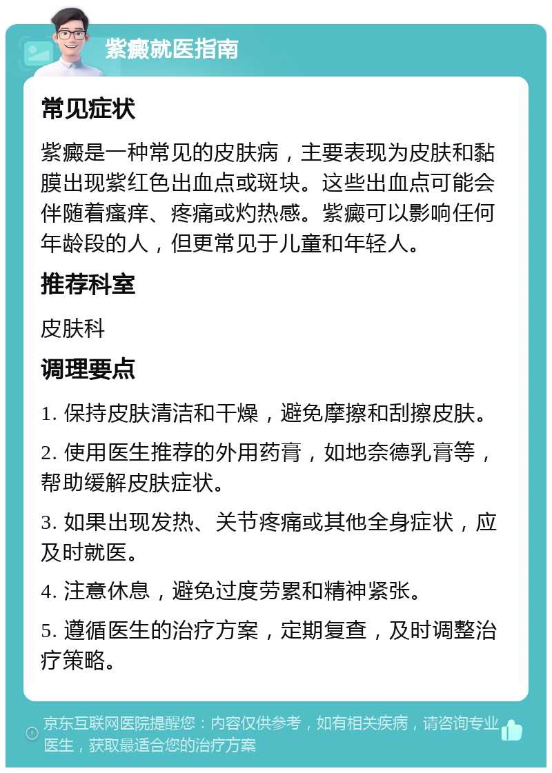 紫癜就医指南 常见症状 紫癜是一种常见的皮肤病，主要表现为皮肤和黏膜出现紫红色出血点或斑块。这些出血点可能会伴随着瘙痒、疼痛或灼热感。紫癜可以影响任何年龄段的人，但更常见于儿童和年轻人。 推荐科室 皮肤科 调理要点 1. 保持皮肤清洁和干燥，避免摩擦和刮擦皮肤。 2. 使用医生推荐的外用药膏，如地奈德乳膏等，帮助缓解皮肤症状。 3. 如果出现发热、关节疼痛或其他全身症状，应及时就医。 4. 注意休息，避免过度劳累和精神紧张。 5. 遵循医生的治疗方案，定期复查，及时调整治疗策略。