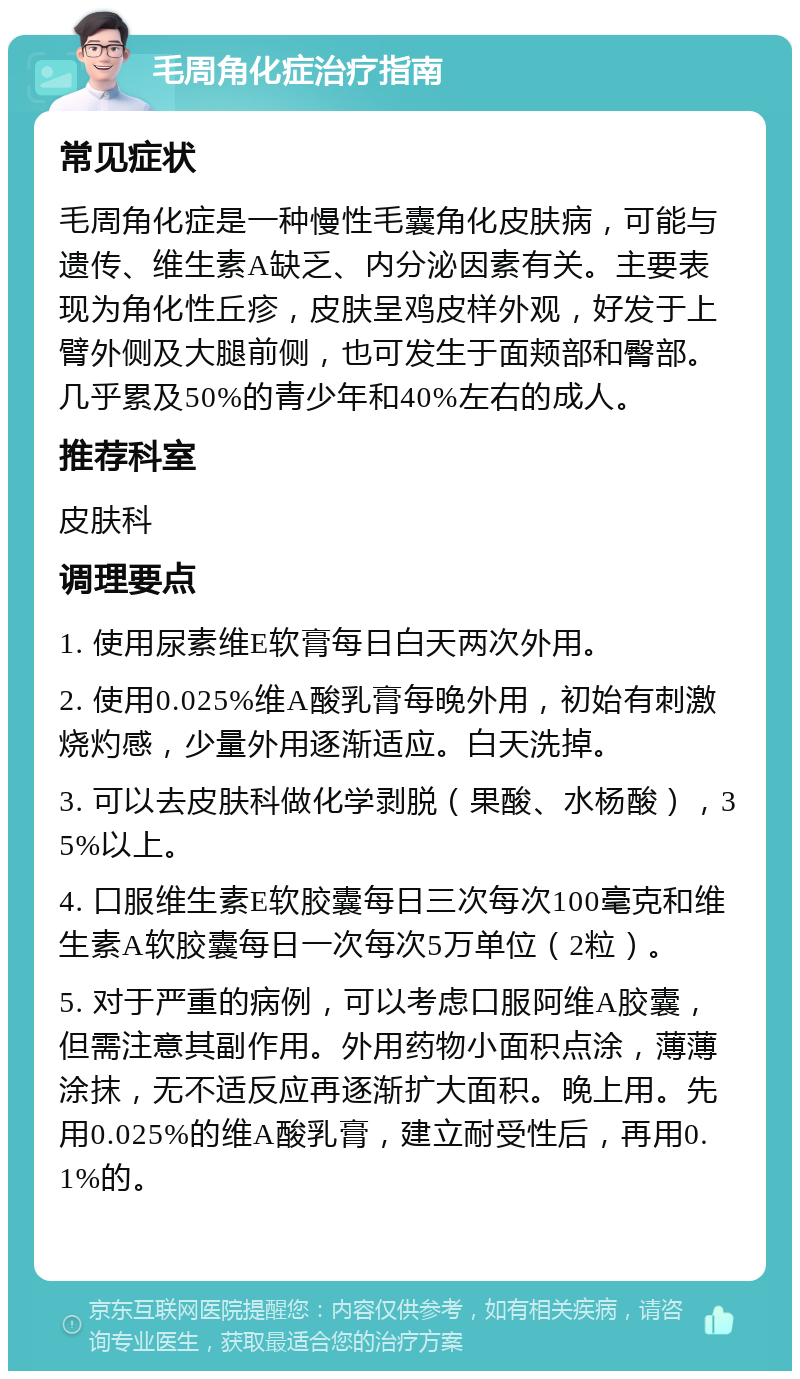 毛周角化症治疗指南 常见症状 毛周角化症是一种慢性毛囊角化皮肤病，可能与遗传、维生素A缺乏、内分泌因素有关。主要表现为角化性丘疹，皮肤呈鸡皮样外观，好发于上臂外侧及大腿前侧，也可发生于面颊部和臀部。几乎累及50%的青少年和40%左右的成人。 推荐科室 皮肤科 调理要点 1. 使用尿素维E软膏每日白天两次外用。 2. 使用0.025%维A酸乳膏每晚外用，初始有刺激烧灼感，少量外用逐渐适应。白天洗掉。 3. 可以去皮肤科做化学剥脱（果酸、水杨酸），35%以上。 4. 口服维生素E软胶囊每日三次每次100毫克和维生素A软胶囊每日一次每次5万单位（2粒）。 5. 对于严重的病例，可以考虑口服阿维A胶囊，但需注意其副作用。外用药物小面积点涂，薄薄涂抹，无不适反应再逐渐扩大面积。晚上用。先用0.025%的维A酸乳膏，建立耐受性后，再用0.1%的。