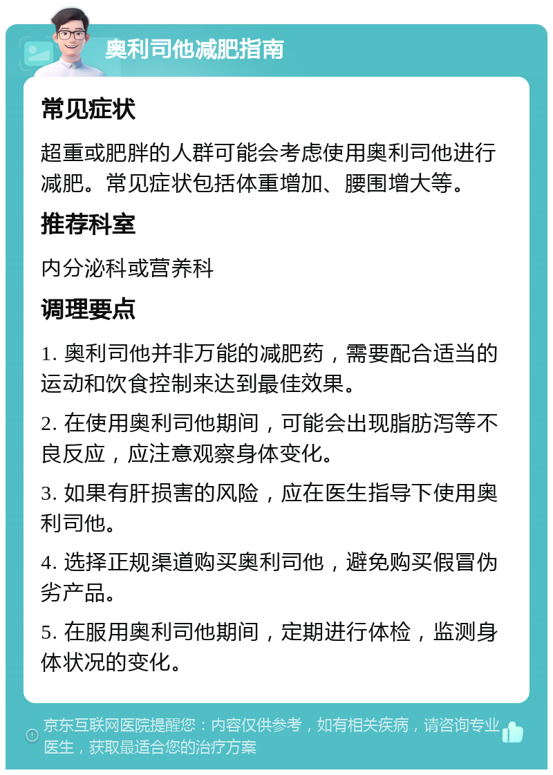 奥利司他减肥指南 常见症状 超重或肥胖的人群可能会考虑使用奥利司他进行减肥。常见症状包括体重增加、腰围增大等。 推荐科室 内分泌科或营养科 调理要点 1. 奥利司他并非万能的减肥药，需要配合适当的运动和饮食控制来达到最佳效果。 2. 在使用奥利司他期间，可能会出现脂肪泻等不良反应，应注意观察身体变化。 3. 如果有肝损害的风险，应在医生指导下使用奥利司他。 4. 选择正规渠道购买奥利司他，避免购买假冒伪劣产品。 5. 在服用奥利司他期间，定期进行体检，监测身体状况的变化。