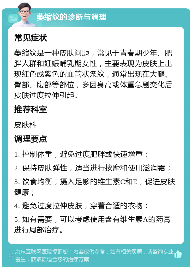 萎缩纹的诊断与调理 常见症状 萎缩纹是一种皮肤问题，常见于青春期少年、肥胖人群和妊娠哺乳期女性，主要表现为皮肤上出现红色或紫色的血管状条纹，通常出现在大腿、臀部、腹部等部位，多因身高或体重急剧变化后皮肤过度拉伸引起。 推荐科室 皮肤科 调理要点 1. 控制体重，避免过度肥胖或快速增重； 2. 保持皮肤弹性，适当进行按摩和使用滋润霜； 3. 饮食均衡，摄入足够的维生素C和E，促进皮肤健康； 4. 避免过度拉伸皮肤，穿着合适的衣物； 5. 如有需要，可以考虑使用含有维生素A的药膏进行局部治疗。