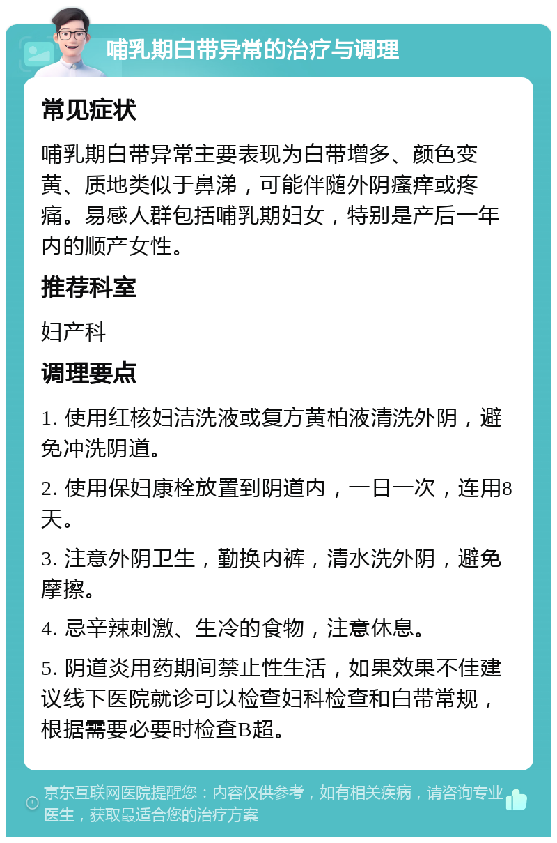 哺乳期白带异常的治疗与调理 常见症状 哺乳期白带异常主要表现为白带增多、颜色变黄、质地类似于鼻涕，可能伴随外阴瘙痒或疼痛。易感人群包括哺乳期妇女，特别是产后一年内的顺产女性。 推荐科室 妇产科 调理要点 1. 使用红核妇洁洗液或复方黄柏液清洗外阴，避免冲洗阴道。 2. 使用保妇康栓放置到阴道内，一日一次，连用8天。 3. 注意外阴卫生，勤换内裤，清水洗外阴，避免摩擦。 4. 忌辛辣刺激、生冷的食物，注意休息。 5. 阴道炎用药期间禁止性生活，如果效果不佳建议线下医院就诊可以检查妇科检查和白带常规，根据需要必要时检查B超。