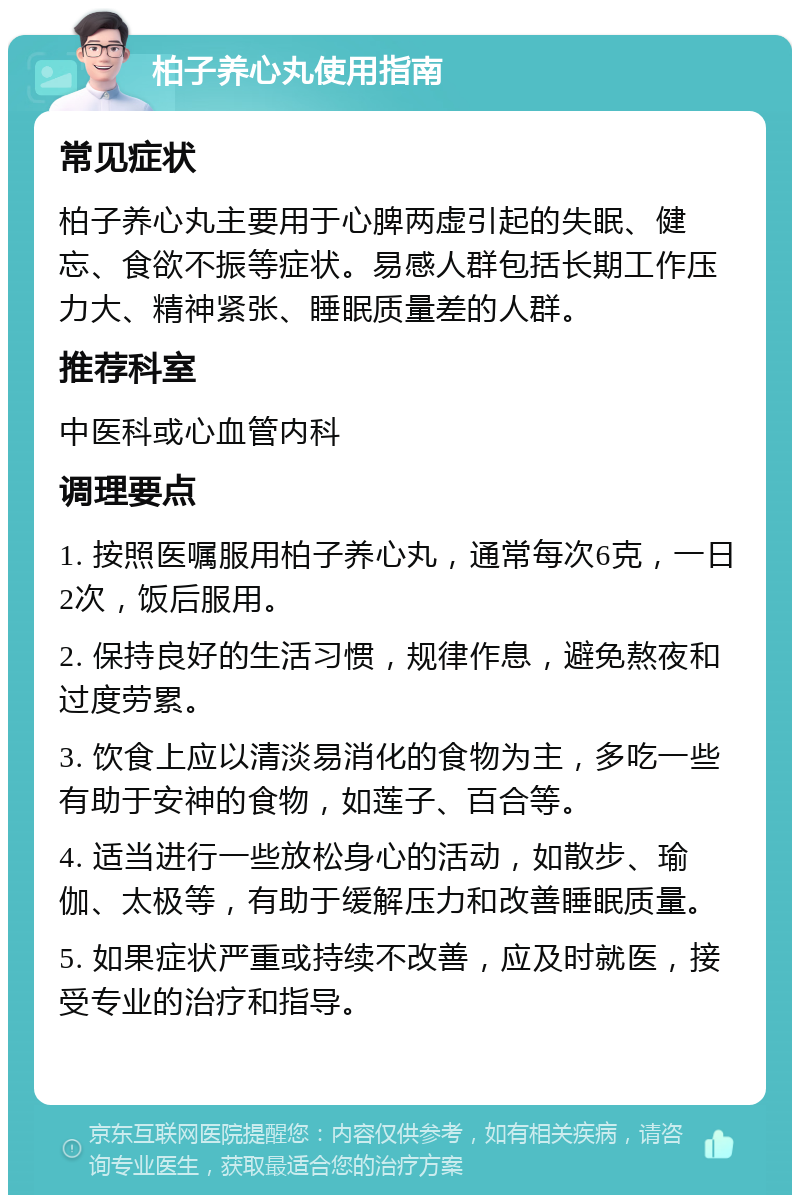 柏子养心丸使用指南 常见症状 柏子养心丸主要用于心脾两虚引起的失眠、健忘、食欲不振等症状。易感人群包括长期工作压力大、精神紧张、睡眠质量差的人群。 推荐科室 中医科或心血管内科 调理要点 1. 按照医嘱服用柏子养心丸，通常每次6克，一日2次，饭后服用。 2. 保持良好的生活习惯，规律作息，避免熬夜和过度劳累。 3. 饮食上应以清淡易消化的食物为主，多吃一些有助于安神的食物，如莲子、百合等。 4. 适当进行一些放松身心的活动，如散步、瑜伽、太极等，有助于缓解压力和改善睡眠质量。 5. 如果症状严重或持续不改善，应及时就医，接受专业的治疗和指导。