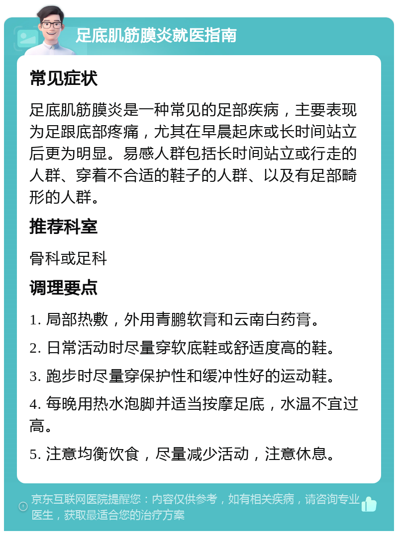 足底肌筋膜炎就医指南 常见症状 足底肌筋膜炎是一种常见的足部疾病，主要表现为足跟底部疼痛，尤其在早晨起床或长时间站立后更为明显。易感人群包括长时间站立或行走的人群、穿着不合适的鞋子的人群、以及有足部畸形的人群。 推荐科室 骨科或足科 调理要点 1. 局部热敷，外用青鹏软膏和云南白药膏。 2. 日常活动时尽量穿软底鞋或舒适度高的鞋。 3. 跑步时尽量穿保护性和缓冲性好的运动鞋。 4. 每晚用热水泡脚并适当按摩足底，水温不宜过高。 5. 注意均衡饮食，尽量减少活动，注意休息。