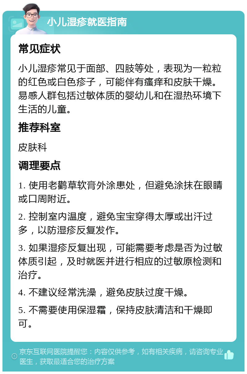 小儿湿疹就医指南 常见症状 小儿湿疹常见于面部、四肢等处，表现为一粒粒的红色或白色疹子，可能伴有瘙痒和皮肤干燥。易感人群包括过敏体质的婴幼儿和在湿热环境下生活的儿童。 推荐科室 皮肤科 调理要点 1. 使用老鹳草软膏外涂患处，但避免涂抹在眼睛或口周附近。 2. 控制室内温度，避免宝宝穿得太厚或出汗过多，以防湿疹反复发作。 3. 如果湿疹反复出现，可能需要考虑是否为过敏体质引起，及时就医并进行相应的过敏原检测和治疗。 4. 不建议经常洗澡，避免皮肤过度干燥。 5. 不需要使用保湿霜，保持皮肤清洁和干燥即可。