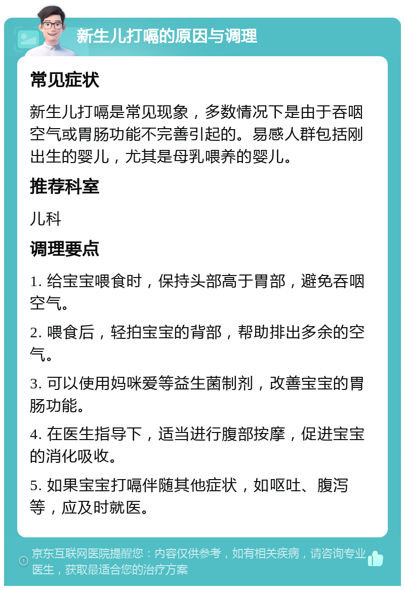 新生儿打嗝的原因与调理 常见症状 新生儿打嗝是常见现象，多数情况下是由于吞咽空气或胃肠功能不完善引起的。易感人群包括刚出生的婴儿，尤其是母乳喂养的婴儿。 推荐科室 儿科 调理要点 1. 给宝宝喂食时，保持头部高于胃部，避免吞咽空气。 2. 喂食后，轻拍宝宝的背部，帮助排出多余的空气。 3. 可以使用妈咪爱等益生菌制剂，改善宝宝的胃肠功能。 4. 在医生指导下，适当进行腹部按摩，促进宝宝的消化吸收。 5. 如果宝宝打嗝伴随其他症状，如呕吐、腹泻等，应及时就医。