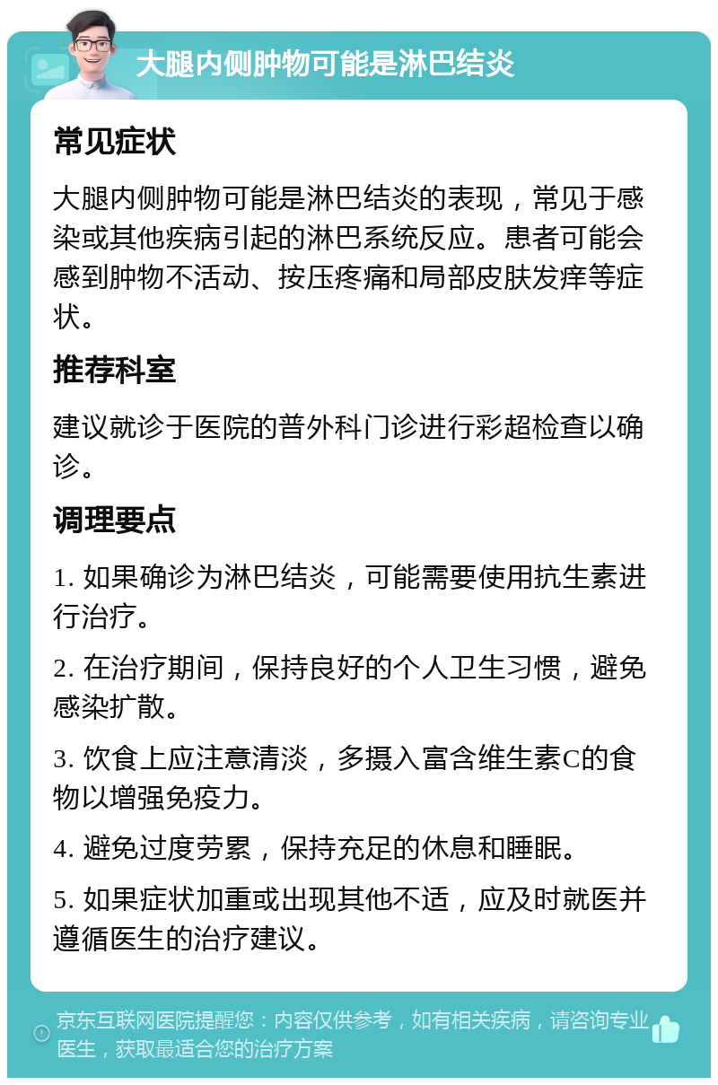 大腿内侧肿物可能是淋巴结炎 常见症状 大腿内侧肿物可能是淋巴结炎的表现，常见于感染或其他疾病引起的淋巴系统反应。患者可能会感到肿物不活动、按压疼痛和局部皮肤发痒等症状。 推荐科室 建议就诊于医院的普外科门诊进行彩超检查以确诊。 调理要点 1. 如果确诊为淋巴结炎，可能需要使用抗生素进行治疗。 2. 在治疗期间，保持良好的个人卫生习惯，避免感染扩散。 3. 饮食上应注意清淡，多摄入富含维生素C的食物以增强免疫力。 4. 避免过度劳累，保持充足的休息和睡眠。 5. 如果症状加重或出现其他不适，应及时就医并遵循医生的治疗建议。