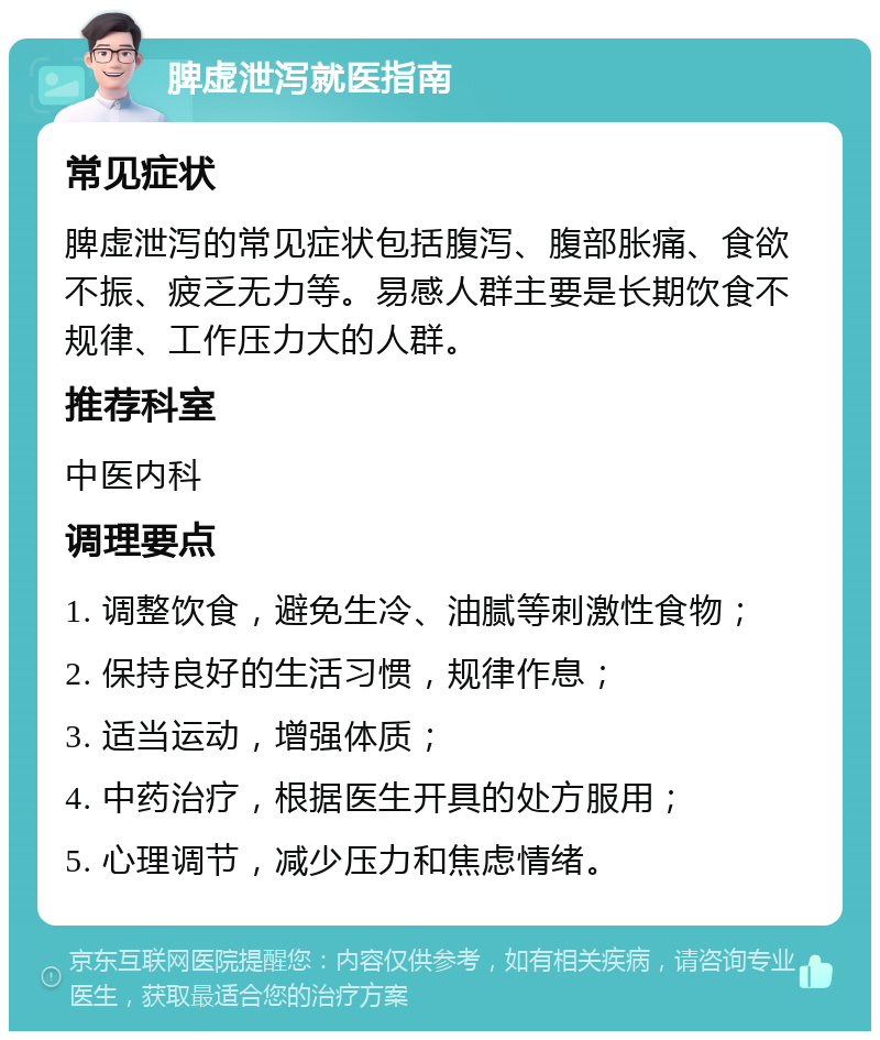 脾虚泄泻就医指南 常见症状 脾虚泄泻的常见症状包括腹泻、腹部胀痛、食欲不振、疲乏无力等。易感人群主要是长期饮食不规律、工作压力大的人群。 推荐科室 中医内科 调理要点 1. 调整饮食，避免生冷、油腻等刺激性食物； 2. 保持良好的生活习惯，规律作息； 3. 适当运动，增强体质； 4. 中药治疗，根据医生开具的处方服用； 5. 心理调节，减少压力和焦虑情绪。