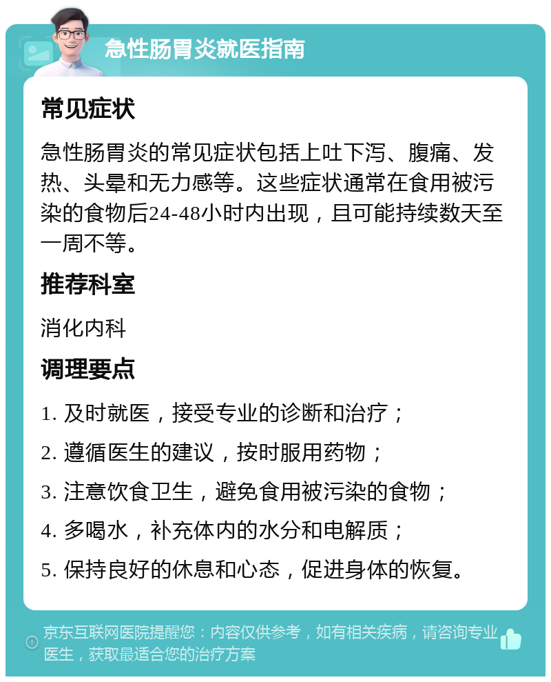 急性肠胃炎就医指南 常见症状 急性肠胃炎的常见症状包括上吐下泻、腹痛、发热、头晕和无力感等。这些症状通常在食用被污染的食物后24-48小时内出现，且可能持续数天至一周不等。 推荐科室 消化内科 调理要点 1. 及时就医，接受专业的诊断和治疗； 2. 遵循医生的建议，按时服用药物； 3. 注意饮食卫生，避免食用被污染的食物； 4. 多喝水，补充体内的水分和电解质； 5. 保持良好的休息和心态，促进身体的恢复。