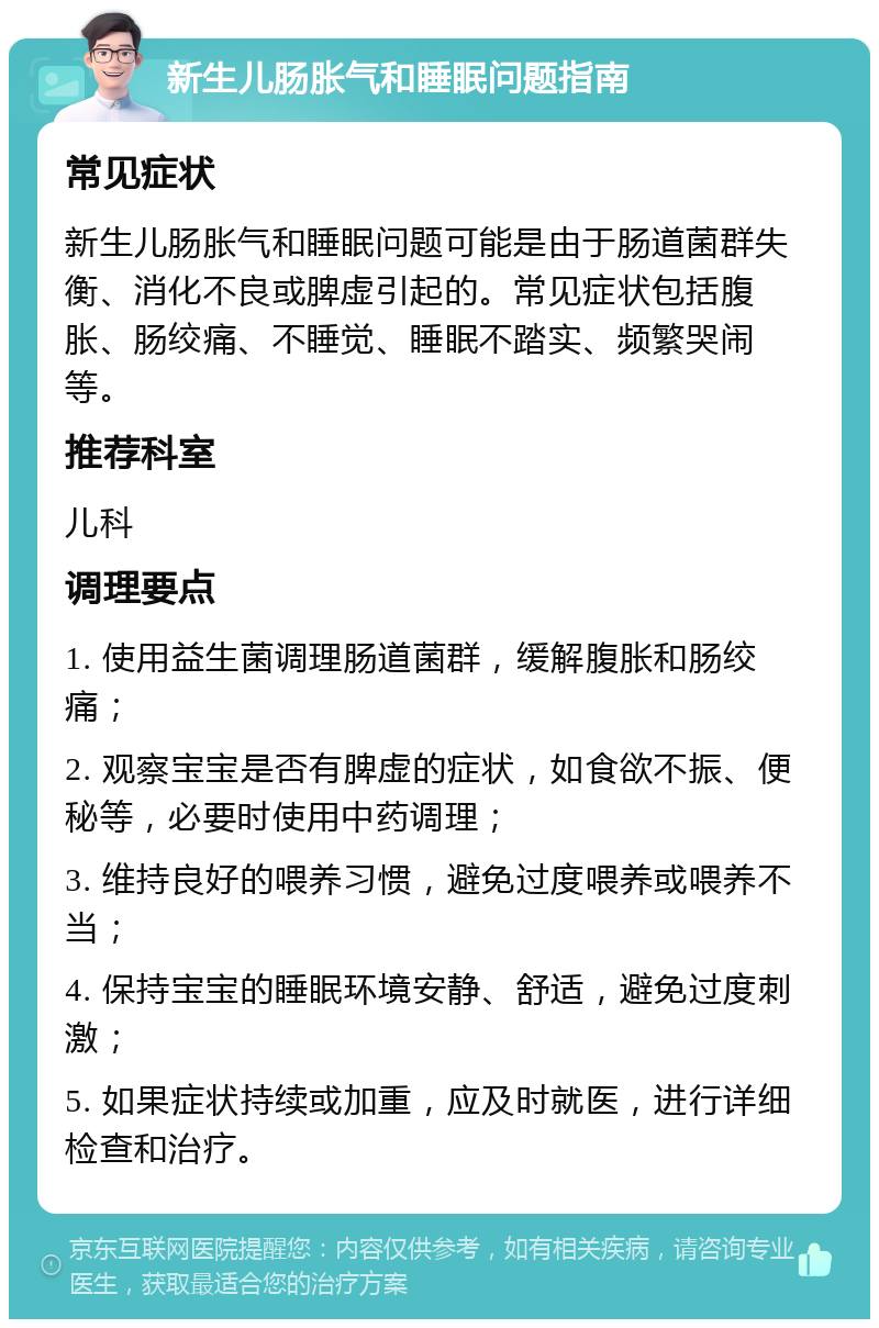 新生儿肠胀气和睡眠问题指南 常见症状 新生儿肠胀气和睡眠问题可能是由于肠道菌群失衡、消化不良或脾虚引起的。常见症状包括腹胀、肠绞痛、不睡觉、睡眠不踏实、频繁哭闹等。 推荐科室 儿科 调理要点 1. 使用益生菌调理肠道菌群，缓解腹胀和肠绞痛； 2. 观察宝宝是否有脾虚的症状，如食欲不振、便秘等，必要时使用中药调理； 3. 维持良好的喂养习惯，避免过度喂养或喂养不当； 4. 保持宝宝的睡眠环境安静、舒适，避免过度刺激； 5. 如果症状持续或加重，应及时就医，进行详细检查和治疗。