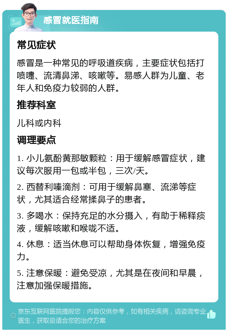 感冒就医指南 常见症状 感冒是一种常见的呼吸道疾病，主要症状包括打喷嚏、流清鼻涕、咳嗽等。易感人群为儿童、老年人和免疫力较弱的人群。 推荐科室 儿科或内科 调理要点 1. 小儿氨酚黄那敏颗粒：用于缓解感冒症状，建议每次服用一包或半包，三次/天。 2. 西替利嗪滴剂：可用于缓解鼻塞、流涕等症状，尤其适合经常揉鼻子的患者。 3. 多喝水：保持充足的水分摄入，有助于稀释痰液，缓解咳嗽和喉咙不适。 4. 休息：适当休息可以帮助身体恢复，增强免疫力。 5. 注意保暖：避免受凉，尤其是在夜间和早晨，注意加强保暖措施。