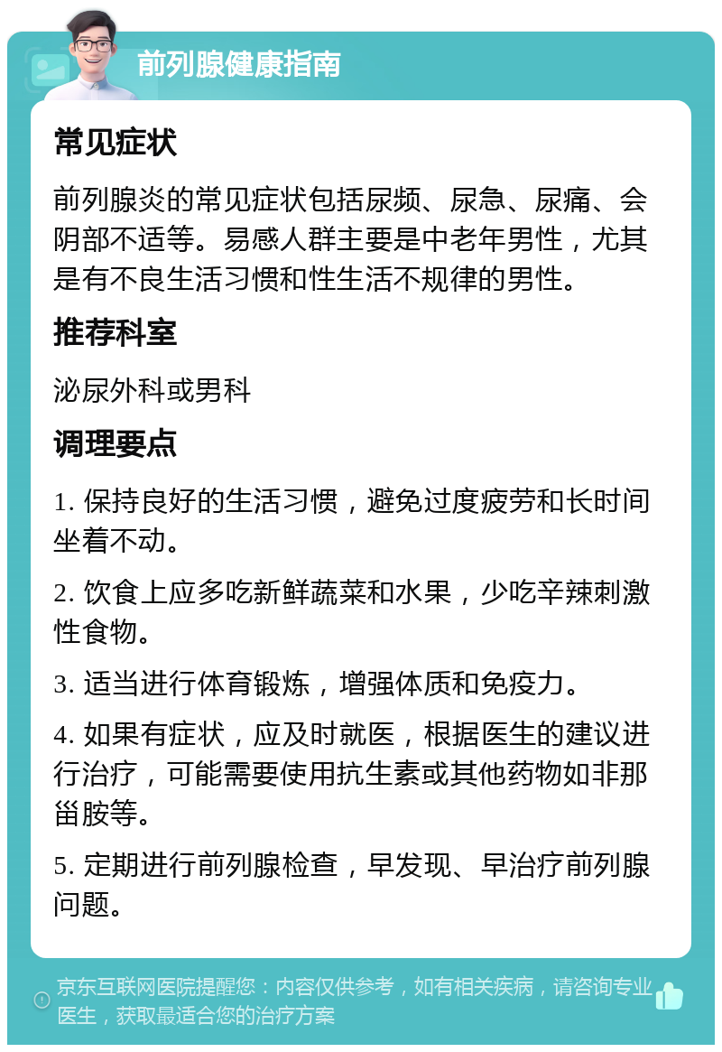 前列腺健康指南 常见症状 前列腺炎的常见症状包括尿频、尿急、尿痛、会阴部不适等。易感人群主要是中老年男性，尤其是有不良生活习惯和性生活不规律的男性。 推荐科室 泌尿外科或男科 调理要点 1. 保持良好的生活习惯，避免过度疲劳和长时间坐着不动。 2. 饮食上应多吃新鲜蔬菜和水果，少吃辛辣刺激性食物。 3. 适当进行体育锻炼，增强体质和免疫力。 4. 如果有症状，应及时就医，根据医生的建议进行治疗，可能需要使用抗生素或其他药物如非那甾胺等。 5. 定期进行前列腺检查，早发现、早治疗前列腺问题。