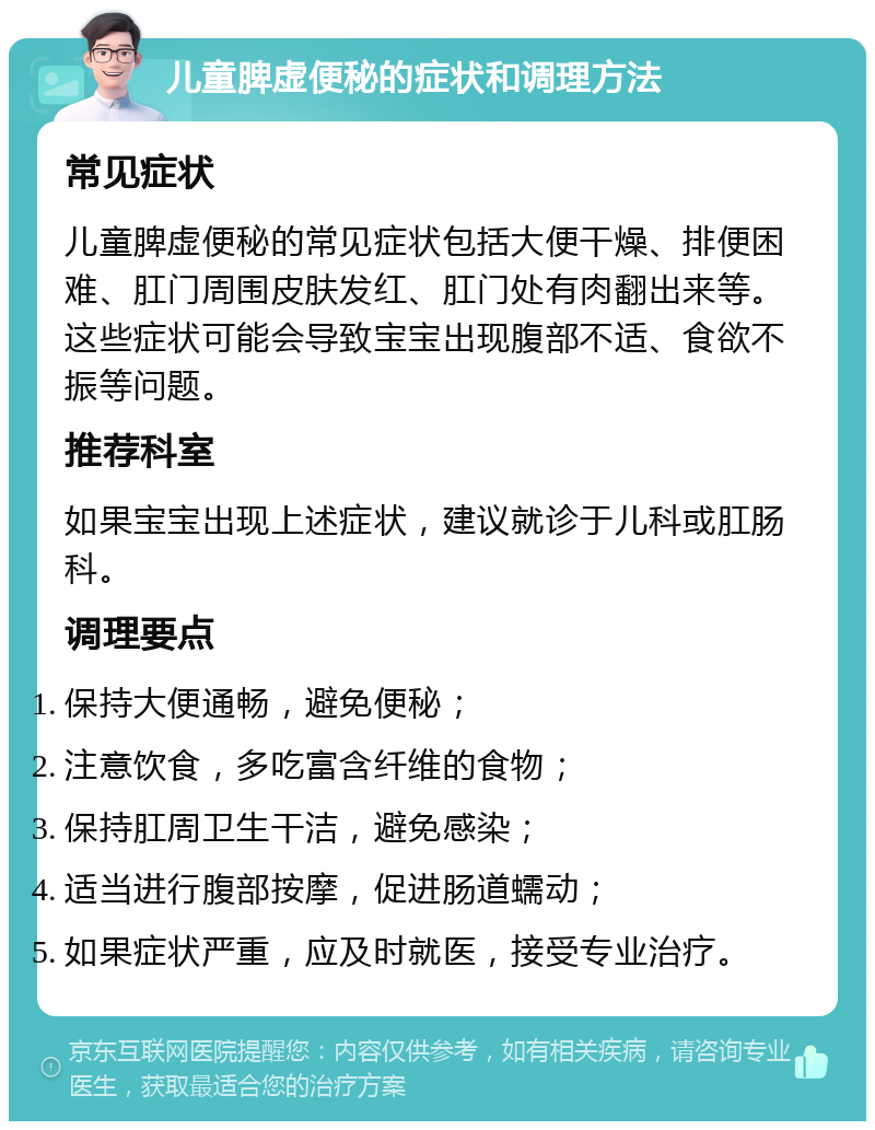 儿童脾虚便秘的症状和调理方法 常见症状 儿童脾虚便秘的常见症状包括大便干燥、排便困难、肛门周围皮肤发红、肛门处有肉翻出来等。这些症状可能会导致宝宝出现腹部不适、食欲不振等问题。 推荐科室 如果宝宝出现上述症状，建议就诊于儿科或肛肠科。 调理要点 保持大便通畅，避免便秘； 注意饮食，多吃富含纤维的食物； 保持肛周卫生干洁，避免感染； 适当进行腹部按摩，促进肠道蠕动； 如果症状严重，应及时就医，接受专业治疗。