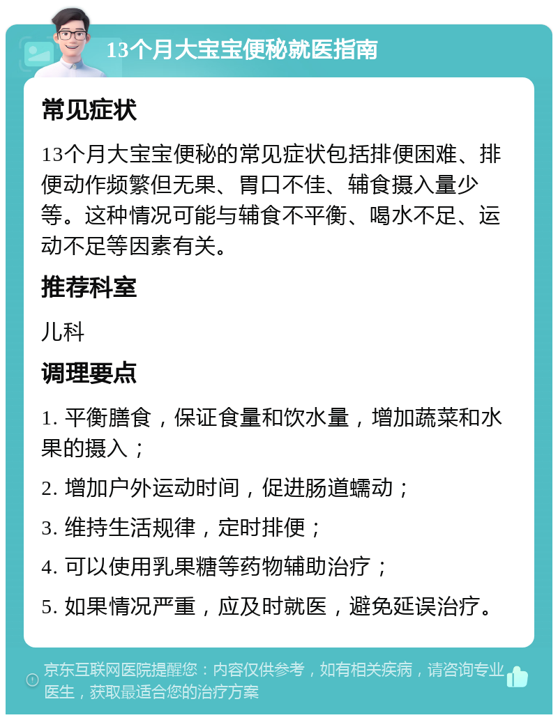 13个月大宝宝便秘就医指南 常见症状 13个月大宝宝便秘的常见症状包括排便困难、排便动作频繁但无果、胃口不佳、辅食摄入量少等。这种情况可能与辅食不平衡、喝水不足、运动不足等因素有关。 推荐科室 儿科 调理要点 1. 平衡膳食，保证食量和饮水量，增加蔬菜和水果的摄入； 2. 增加户外运动时间，促进肠道蠕动； 3. 维持生活规律，定时排便； 4. 可以使用乳果糖等药物辅助治疗； 5. 如果情况严重，应及时就医，避免延误治疗。