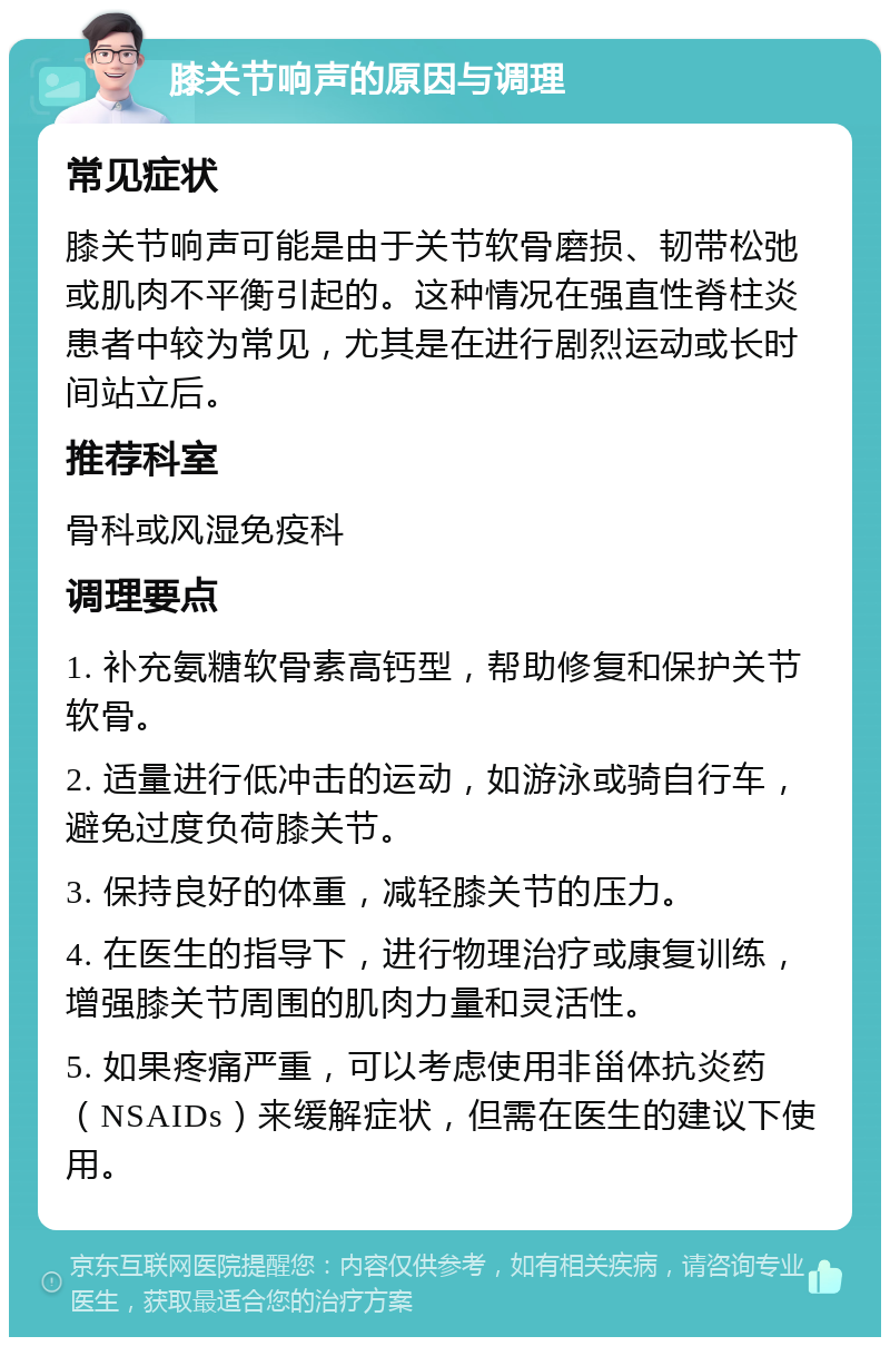 膝关节响声的原因与调理 常见症状 膝关节响声可能是由于关节软骨磨损、韧带松弛或肌肉不平衡引起的。这种情况在强直性脊柱炎患者中较为常见，尤其是在进行剧烈运动或长时间站立后。 推荐科室 骨科或风湿免疫科 调理要点 1. 补充氨糖软骨素高钙型，帮助修复和保护关节软骨。 2. 适量进行低冲击的运动，如游泳或骑自行车，避免过度负荷膝关节。 3. 保持良好的体重，减轻膝关节的压力。 4. 在医生的指导下，进行物理治疗或康复训练，增强膝关节周围的肌肉力量和灵活性。 5. 如果疼痛严重，可以考虑使用非甾体抗炎药（NSAIDs）来缓解症状，但需在医生的建议下使用。