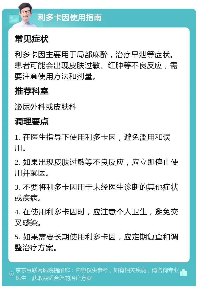 利多卡因使用指南 常见症状 利多卡因主要用于局部麻醉，治疗早泄等症状。患者可能会出现皮肤过敏、红肿等不良反应，需要注意使用方法和剂量。 推荐科室 泌尿外科或皮肤科 调理要点 1. 在医生指导下使用利多卡因，避免滥用和误用。 2. 如果出现皮肤过敏等不良反应，应立即停止使用并就医。 3. 不要将利多卡因用于未经医生诊断的其他症状或疾病。 4. 在使用利多卡因时，应注意个人卫生，避免交叉感染。 5. 如果需要长期使用利多卡因，应定期复查和调整治疗方案。