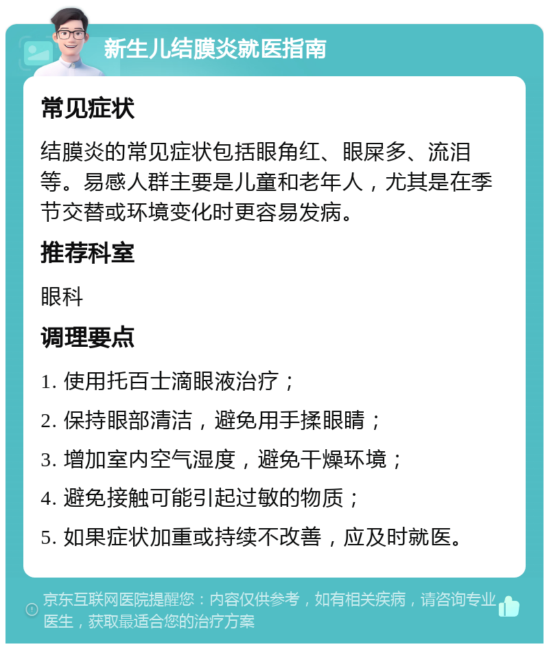 新生儿结膜炎就医指南 常见症状 结膜炎的常见症状包括眼角红、眼屎多、流泪等。易感人群主要是儿童和老年人，尤其是在季节交替或环境变化时更容易发病。 推荐科室 眼科 调理要点 1. 使用托百士滴眼液治疗； 2. 保持眼部清洁，避免用手揉眼睛； 3. 增加室内空气湿度，避免干燥环境； 4. 避免接触可能引起过敏的物质； 5. 如果症状加重或持续不改善，应及时就医。