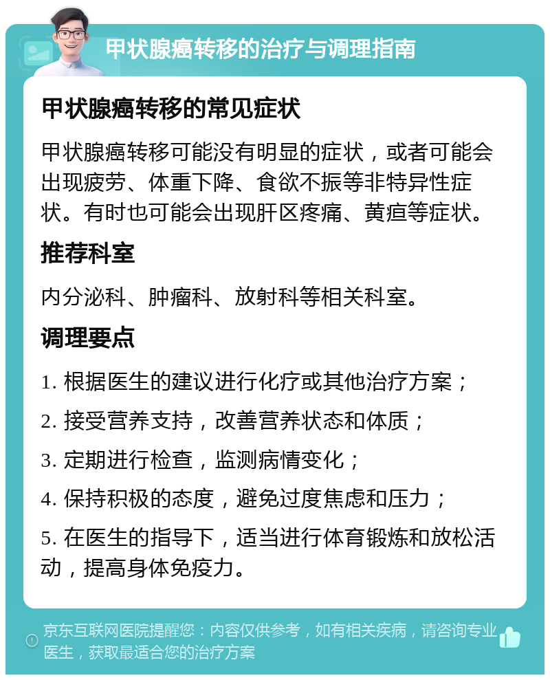 甲状腺癌转移的治疗与调理指南 甲状腺癌转移的常见症状 甲状腺癌转移可能没有明显的症状，或者可能会出现疲劳、体重下降、食欲不振等非特异性症状。有时也可能会出现肝区疼痛、黄疸等症状。 推荐科室 内分泌科、肿瘤科、放射科等相关科室。 调理要点 1. 根据医生的建议进行化疗或其他治疗方案； 2. 接受营养支持，改善营养状态和体质； 3. 定期进行检查，监测病情变化； 4. 保持积极的态度，避免过度焦虑和压力； 5. 在医生的指导下，适当进行体育锻炼和放松活动，提高身体免疫力。