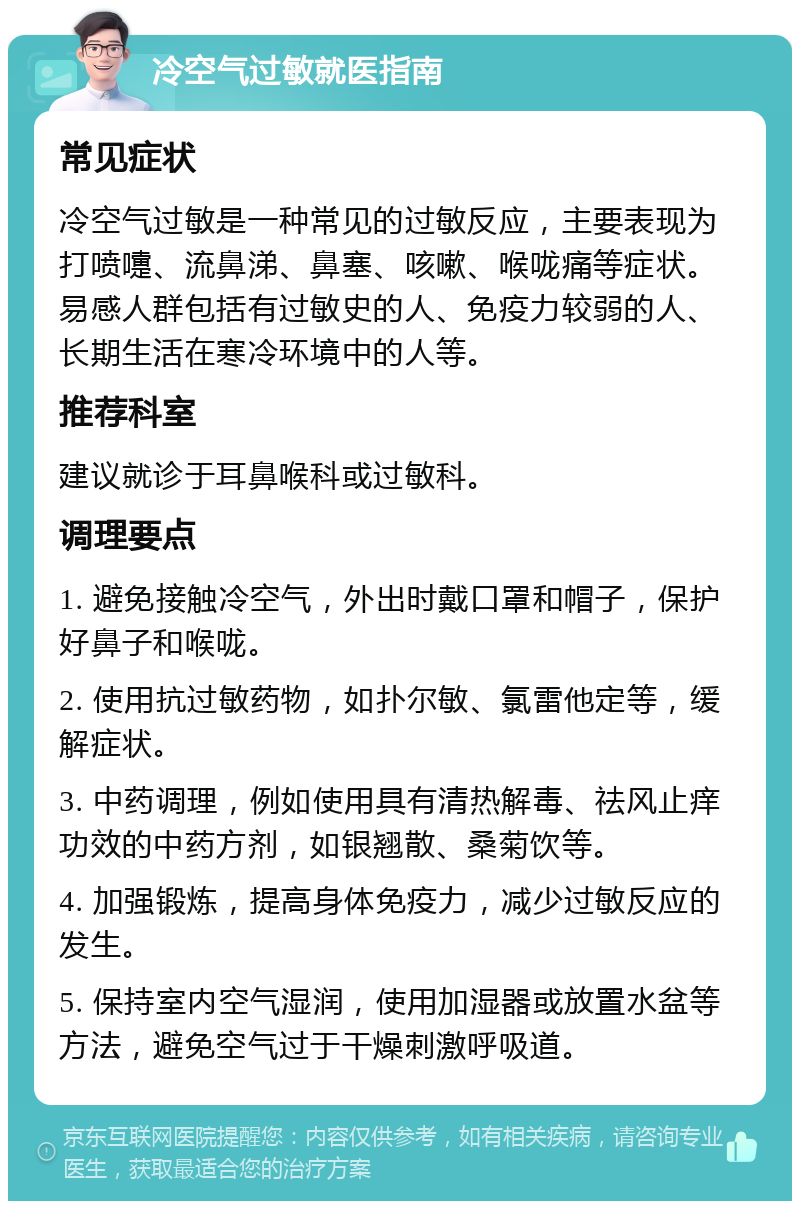 冷空气过敏就医指南 常见症状 冷空气过敏是一种常见的过敏反应，主要表现为打喷嚏、流鼻涕、鼻塞、咳嗽、喉咙痛等症状。易感人群包括有过敏史的人、免疫力较弱的人、长期生活在寒冷环境中的人等。 推荐科室 建议就诊于耳鼻喉科或过敏科。 调理要点 1. 避免接触冷空气，外出时戴口罩和帽子，保护好鼻子和喉咙。 2. 使用抗过敏药物，如扑尔敏、氯雷他定等，缓解症状。 3. 中药调理，例如使用具有清热解毒、祛风止痒功效的中药方剂，如银翘散、桑菊饮等。 4. 加强锻炼，提高身体免疫力，减少过敏反应的发生。 5. 保持室内空气湿润，使用加湿器或放置水盆等方法，避免空气过于干燥刺激呼吸道。