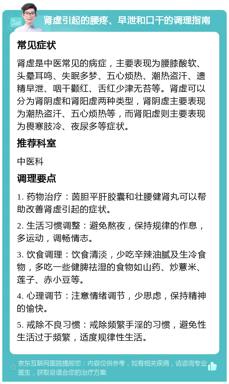 肾虚引起的腰疼、早泄和口干的调理指南 常见症状 肾虚是中医常见的病症，主要表现为腰膝酸软、头晕耳鸣、失眠多梦、五心烦热、潮热盗汗、遗精早泄、咽干颧红、舌红少津无苔等。肾虚可以分为肾阴虚和肾阳虚两种类型，肾阴虚主要表现为潮热盗汗、五心烦热等，而肾阳虚则主要表现为畏寒肢冷、夜尿多等症状。 推荐科室 中医科 调理要点 1. 药物治疗：茵胆平肝胶囊和壮腰健肾丸可以帮助改善肾虚引起的症状。 2. 生活习惯调整：避免熬夜，保持规律的作息，多运动，调畅情志。 3. 饮食调理：饮食清淡，少吃辛辣油腻及生冷食物，多吃一些健脾祛湿的食物如山药、炒薏米、莲子、赤小豆等。 4. 心理调节：注意情绪调节，少思虑，保持精神的愉快。 5. 戒除不良习惯：戒除频繁手淫的习惯，避免性生活过于频繁，适度规律性生活。