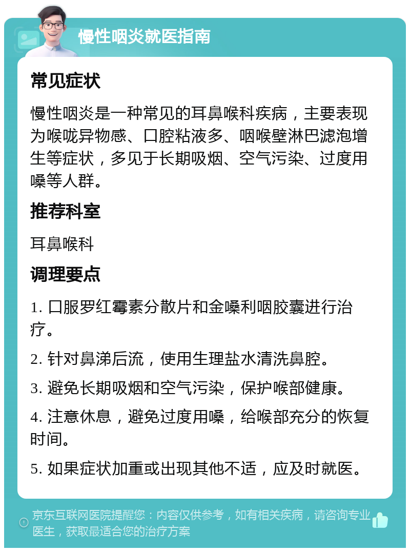 慢性咽炎就医指南 常见症状 慢性咽炎是一种常见的耳鼻喉科疾病，主要表现为喉咙异物感、口腔粘液多、咽喉壁淋巴滤泡增生等症状，多见于长期吸烟、空气污染、过度用嗓等人群。 推荐科室 耳鼻喉科 调理要点 1. 口服罗红霉素分散片和金嗓利咽胶囊进行治疗。 2. 针对鼻涕后流，使用生理盐水清洗鼻腔。 3. 避免长期吸烟和空气污染，保护喉部健康。 4. 注意休息，避免过度用嗓，给喉部充分的恢复时间。 5. 如果症状加重或出现其他不适，应及时就医。