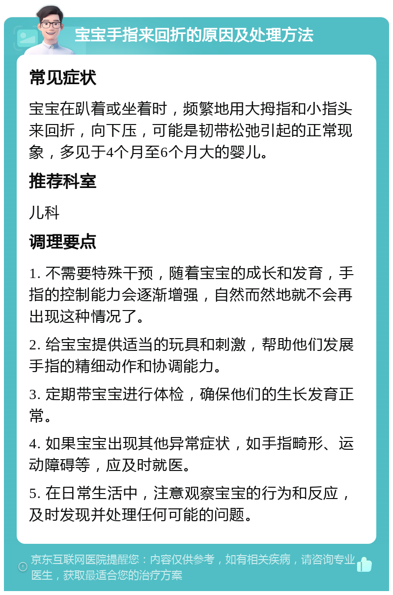 宝宝手指来回折的原因及处理方法 常见症状 宝宝在趴着或坐着时，频繁地用大拇指和小指头来回折，向下压，可能是韧带松弛引起的正常现象，多见于4个月至6个月大的婴儿。 推荐科室 儿科 调理要点 1. 不需要特殊干预，随着宝宝的成长和发育，手指的控制能力会逐渐增强，自然而然地就不会再出现这种情况了。 2. 给宝宝提供适当的玩具和刺激，帮助他们发展手指的精细动作和协调能力。 3. 定期带宝宝进行体检，确保他们的生长发育正常。 4. 如果宝宝出现其他异常症状，如手指畸形、运动障碍等，应及时就医。 5. 在日常生活中，注意观察宝宝的行为和反应，及时发现并处理任何可能的问题。